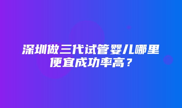 深圳做三代试管婴儿哪里便宜成功率高？