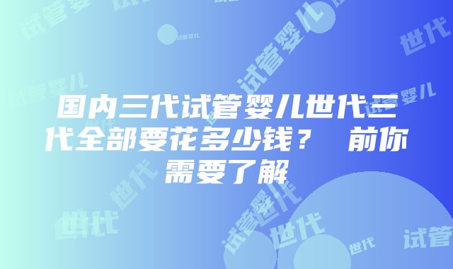 国内三代试管婴儿世代三代全部要花多少钱？ 前你需要了解