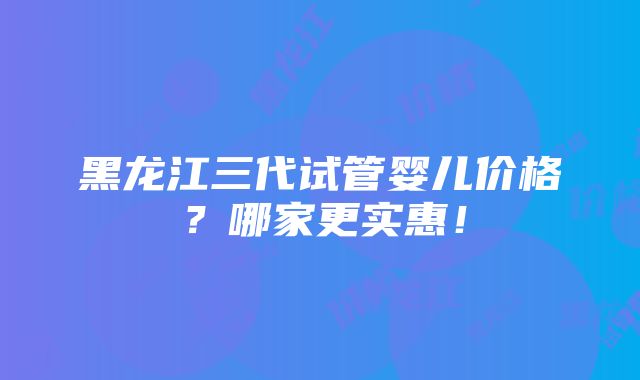 黑龙江三代试管婴儿价格？哪家更实惠！