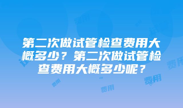 第二次做试管检查费用大概多少？第二次做试管检查费用大概多少呢？