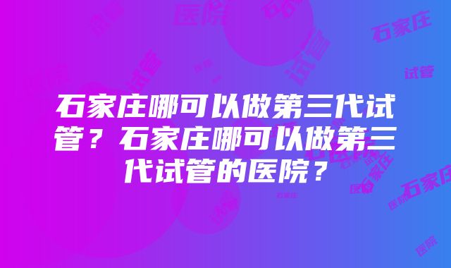 石家庄哪可以做第三代试管？石家庄哪可以做第三代试管的医院？