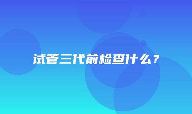 试管三代前检查什么？