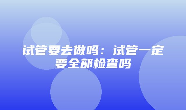 试管要去做吗：试管一定要全部检查吗