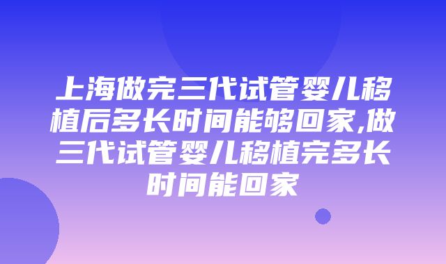 上海做完三代试管婴儿移植后多长时间能够回家,做三代试管婴儿移植完多长时间能回家