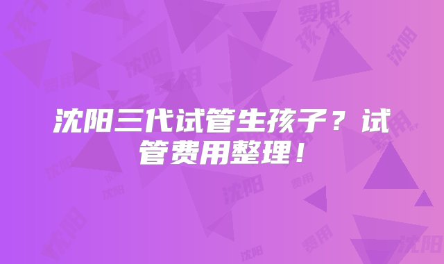 沈阳三代试管生孩子？试管费用整理！