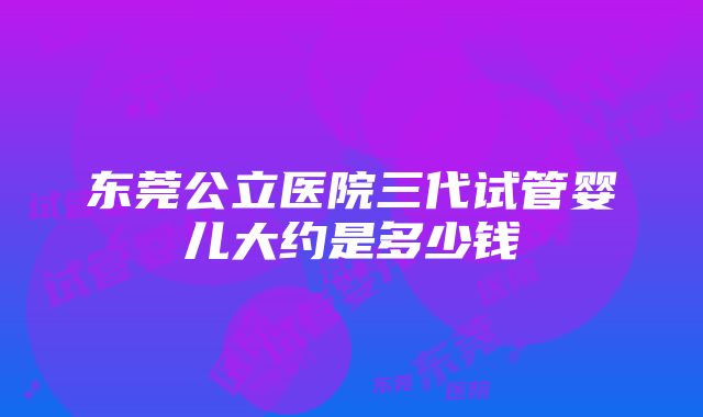 东莞公立医院三代试管婴儿大约是多少钱