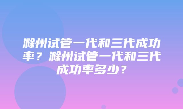 滁州试管一代和三代成功率？滁州试管一代和三代成功率多少？