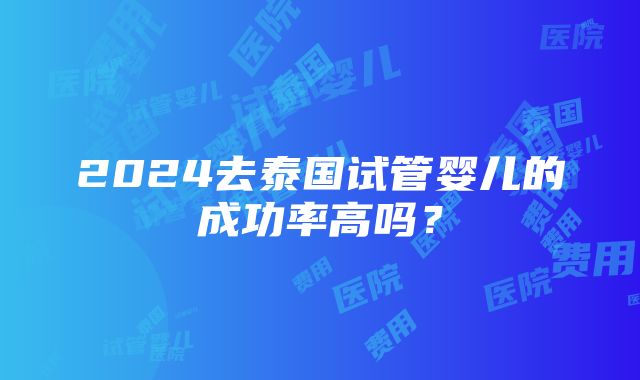 2024去泰国试管婴儿的成功率高吗？