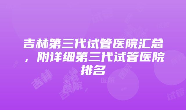 吉林第三代试管医院汇总，附详细第三代试管医院排名