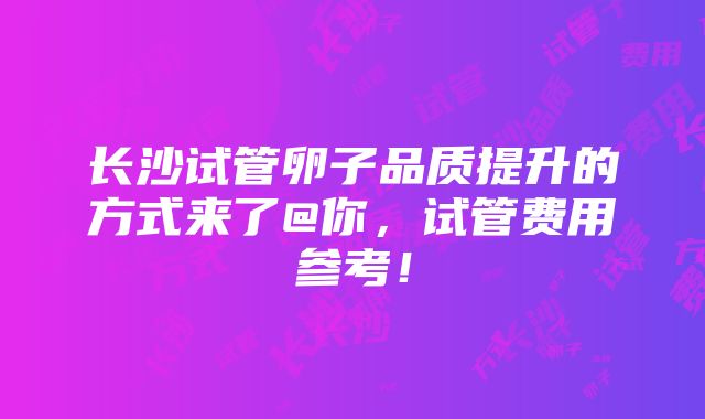 长沙试管卵子品质提升的方式来了@你，试管费用参考！