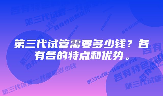 第三代试管需要多少钱？各有各的特点和优势。