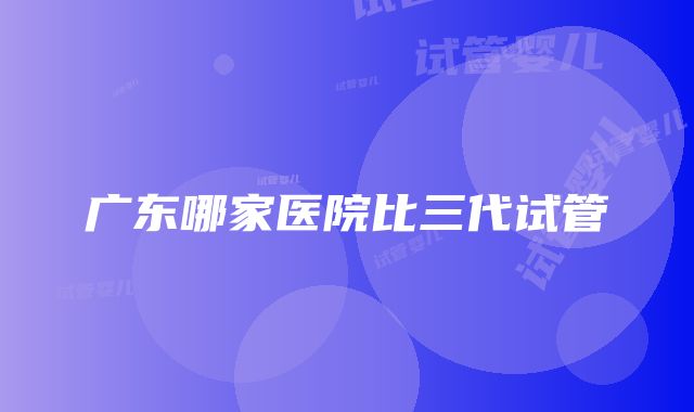 广东哪家医院比三代试管