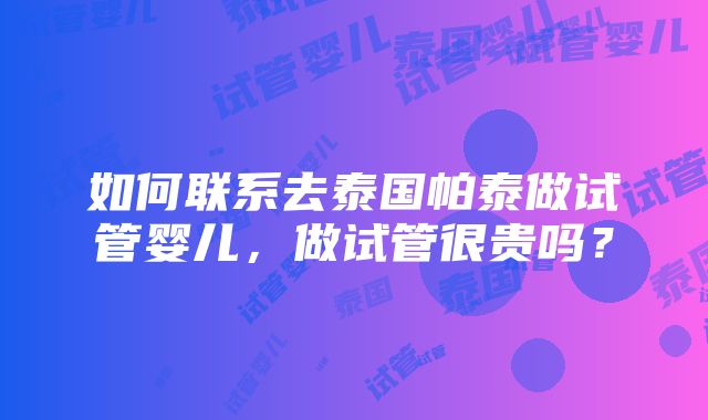 如何联系去泰国帕泰做试管婴儿，做试管很贵吗？