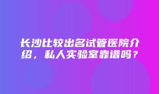 长沙比较出名试管医院介绍，私人实验室靠谱吗？