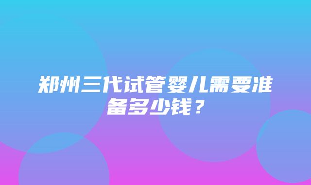 郑州三代试管婴儿需要准备多少钱？