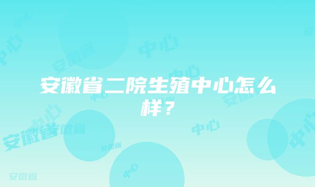 安徽省二院生殖中心怎么样？