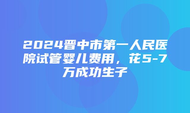 2024晋中市第一人民医院试管婴儿费用，花5-7万成功生子