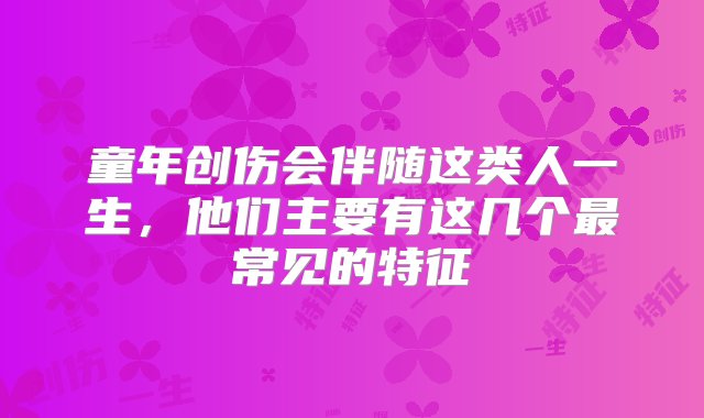 童年创伤会伴随这类人一生，他们主要有这几个最常见的特征