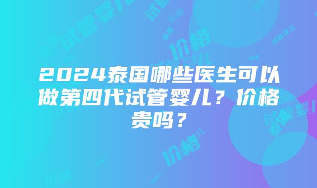 2024泰国哪些医生可以做第四代试管婴儿？价格贵吗？