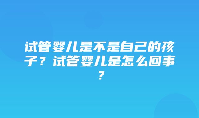 试管婴儿是不是自己的孩子？试管婴儿是怎么回事？