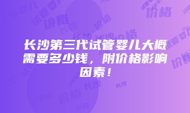 长沙第三代试管婴儿大概需要多少钱，附价格影响因素！