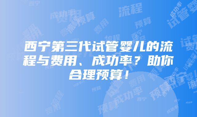 西宁第三代试管婴儿的流程与费用、成功率？助你合理预算！