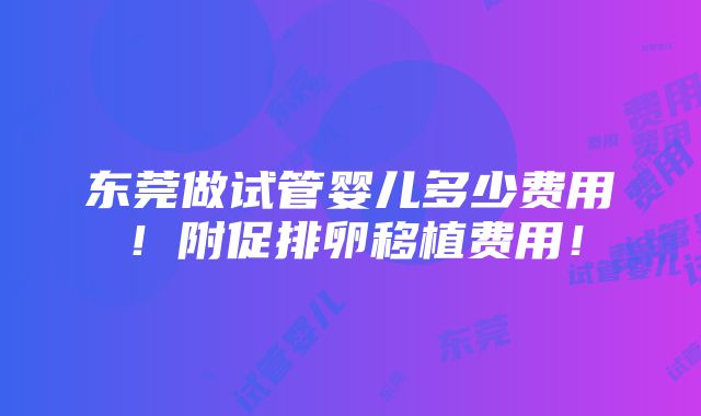 东莞做试管婴儿多少费用！附促排卵移植费用！