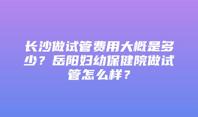 长沙做试管费用大概是多少？岳阳妇幼保健院做试管怎么样？