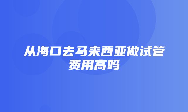 从海口去马来西亚做试管费用高吗