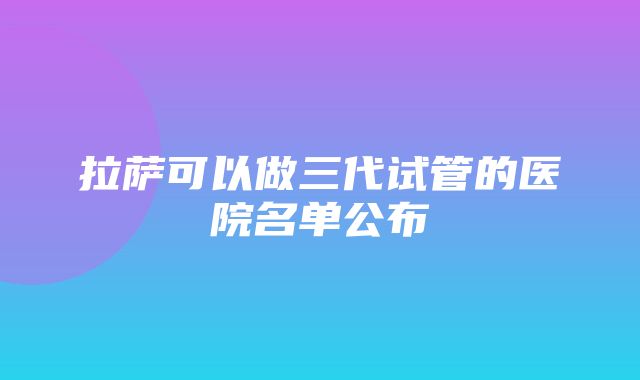 拉萨可以做三代试管的医院名单公布