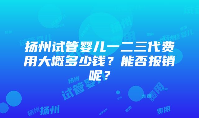 扬州试管婴儿一二三代费用大概多少钱？能否报销呢？