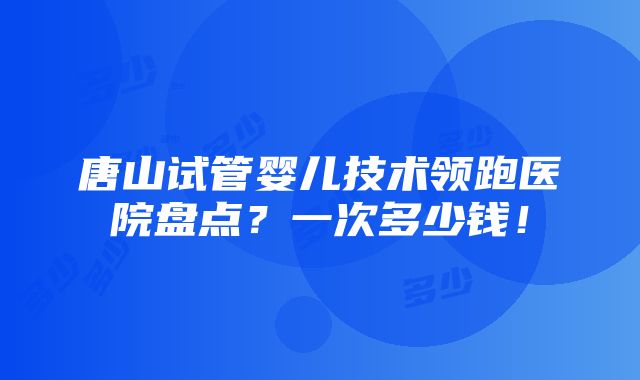 唐山试管婴儿技术领跑医院盘点？一次多少钱！