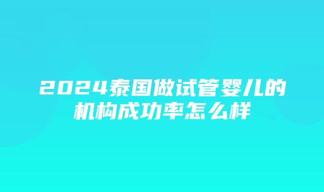 2024泰国做试管婴儿的机构成功率怎么样