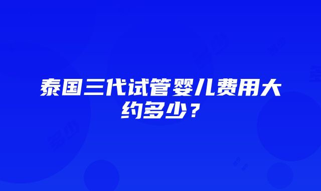 泰国三代试管婴儿费用大约多少？