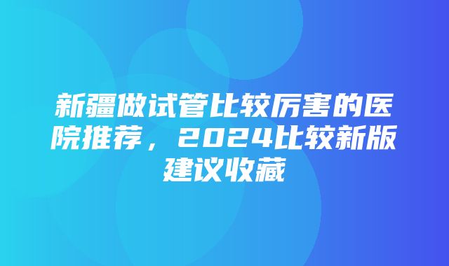 新疆做试管比较厉害的医院推荐，2024比较新版建议收藏