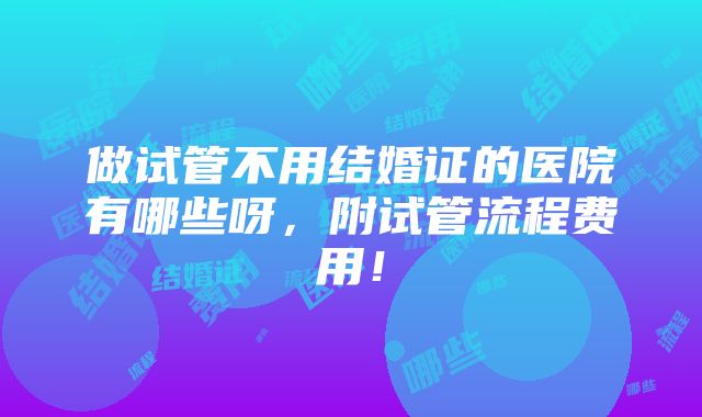 做试管不用结婚证的医院有哪些呀，附试管流程费用！