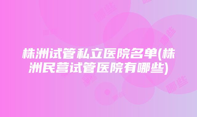 株洲试管私立医院名单(株洲民营试管医院有哪些)