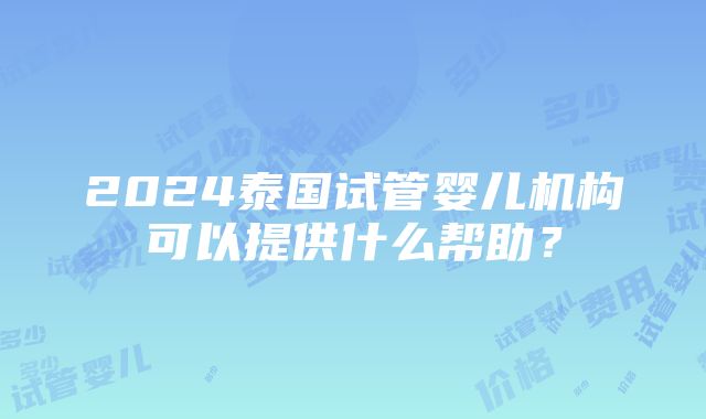 2024泰国试管婴儿机构可以提供什么帮助？