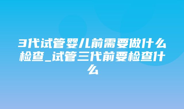 3代试管婴儿前需要做什么检查_试管三代前要检查什么