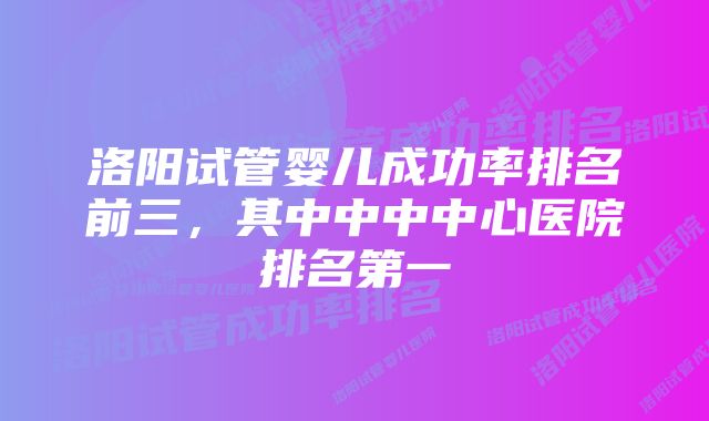 洛阳试管婴儿成功率排名前三，其中中中中心医院排名第一