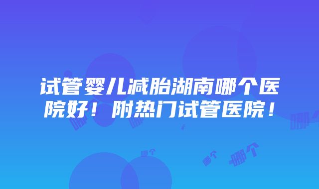 试管婴儿减胎湖南哪个医院好！附热门试管医院！