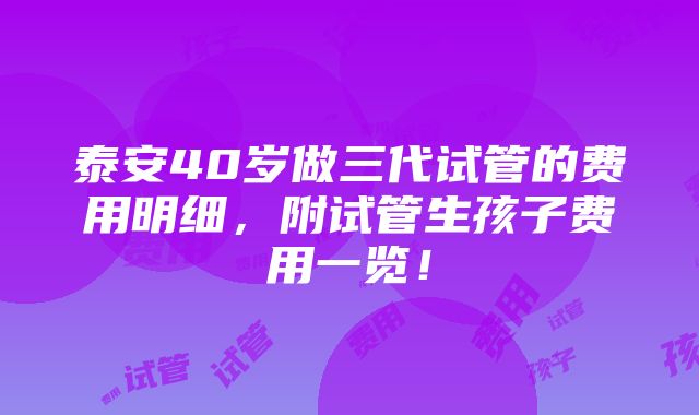 泰安40岁做三代试管的费用明细，附试管生孩子费用一览！