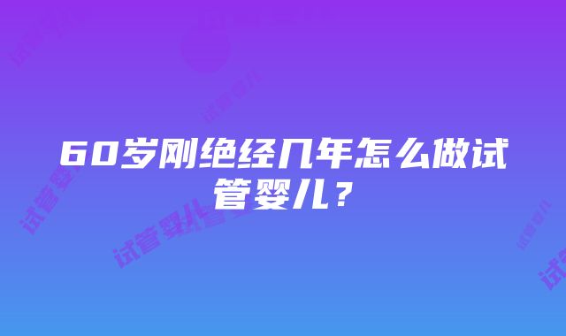 60岁刚绝经几年怎么做试管婴儿？