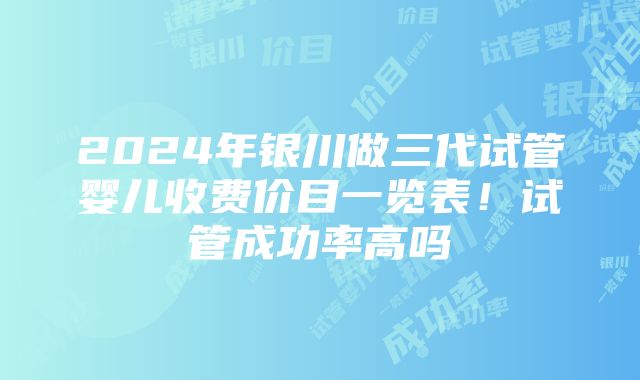 2024年银川做三代试管婴儿收费价目一览表！试管成功率高吗