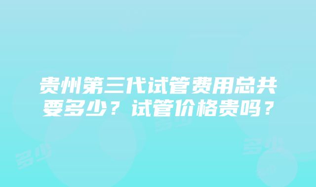 贵州第三代试管费用总共要多少？试管价格贵吗？