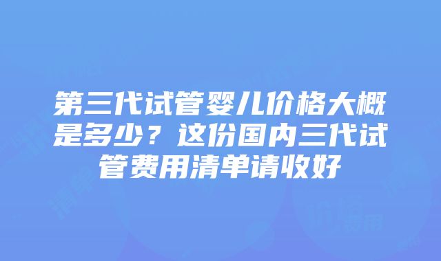 第三代试管婴儿价格大概是多少？这份国内三代试管费用清单请收好