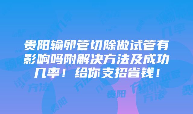 贵阳输卵管切除做试管有影响吗附解决方法及成功几率！给你支招省钱！