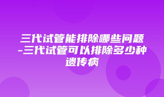 三代试管能排除哪些问题-三代试管可以排除多少种遗传病