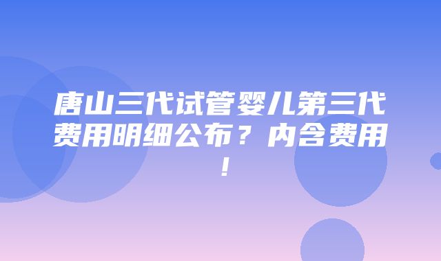 唐山三代试管婴儿第三代费用明细公布？内含费用！