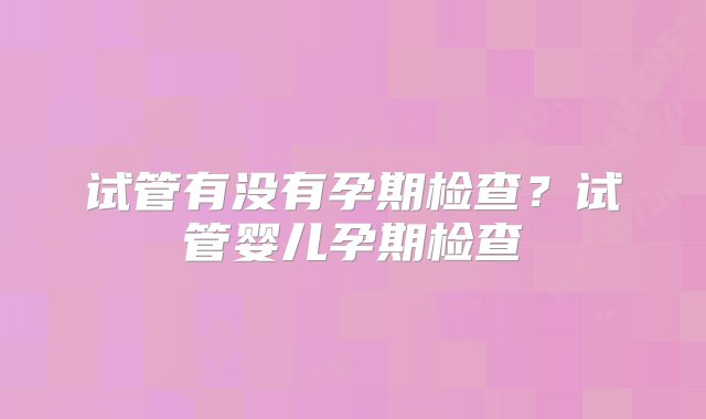 试管有没有孕期检查？试管婴儿孕期检查